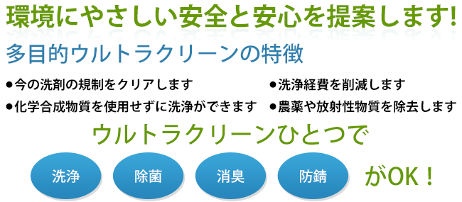 環境にやさしい安全と安心を提案します！多目的ウルトラクリーンの特徴●今の洗剤の規制をクリアします。●洗浄経費を削減します●化学合成物質を使用せずに洗浄ができます●農薬や放射性物質を除去します　ウルトラクリーンひとつで洗浄、除菌、消臭、防錆がOK!