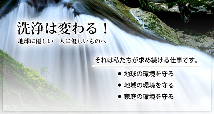 洗浄は変わる！地球に優しい人に優しいものへ  それは私たちが求め続ける仕事です。地球の環境を守る、地域の環境を守る、家庭の環境を守る